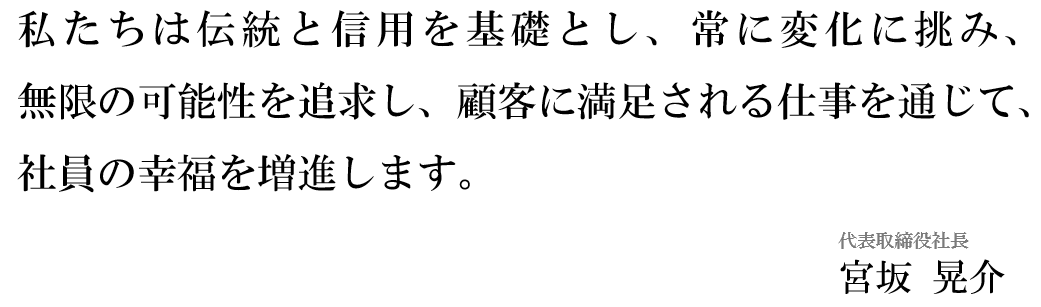 私たちは伝統と信用を基礎とし、常に変化に挑み、 無限の可能性を追求し、顧客に満足される仕事を通じて、社員の幸福を増進します。  代表取締役社長　宮坂 晃介　